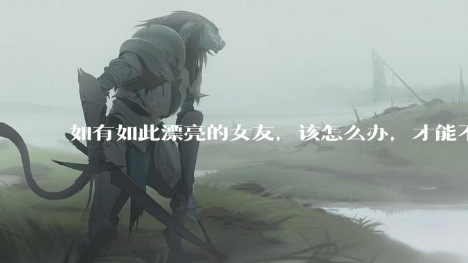 如有如此漂亮的女友，该怎么办，才能不弄丢？